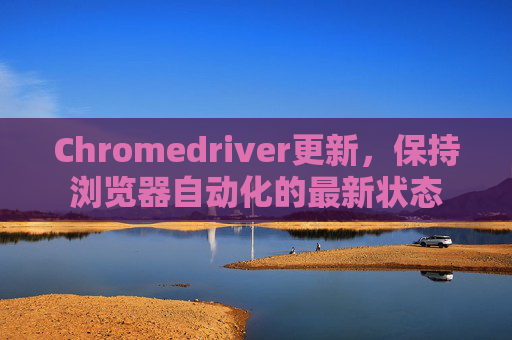 Chromedriver更新,保持浏览器自动化的最新状态 Chromedriver更新,保持浏览器自动化的最新状态